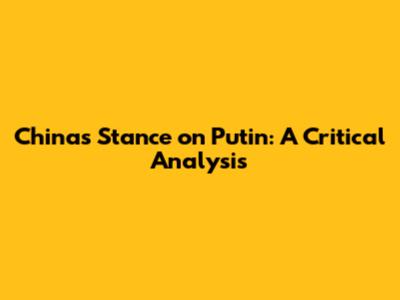 China's Stance on Putin: A Critical Analysis