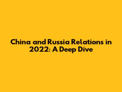 China and Russia Relations in 2022: A Deep Dive