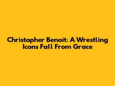 Christopher Benoit: A Wrestling Icon's Fall From Grace