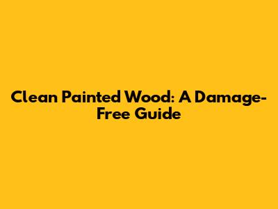 Clean Painted Wood: A Damage-Free Guide