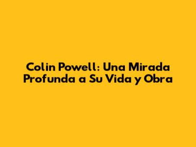 Colin Powell: Una Mirada Profunda a Su Vida y Obra