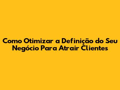 Como Otimizar a Definição do Seu Negócio Para Atrair Clientes