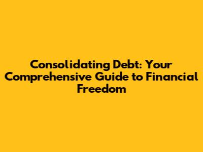 Consolidating Debt: Your Comprehensive Guide to Financial Freedom