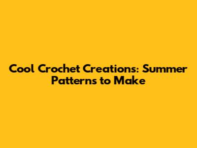 Cool Crochet Creations: Summer Patterns to Make