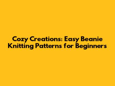 Cozy Creations: Easy Beanie Knitting Patterns for Beginners
