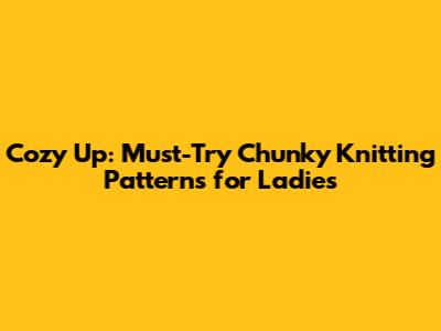 Cozy Up: Must-Try Chunky Knitting Patterns for Ladies