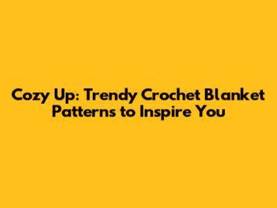 Cozy Up: Trendy Crochet Blanket Patterns to Inspire You