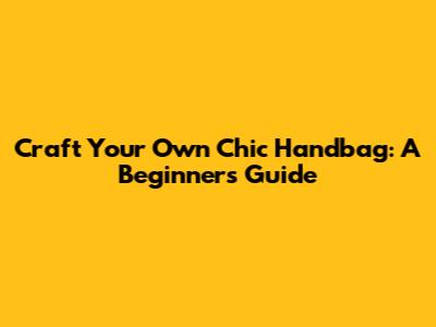 Craft Your Own Chic Handbag: A Beginner's Guide