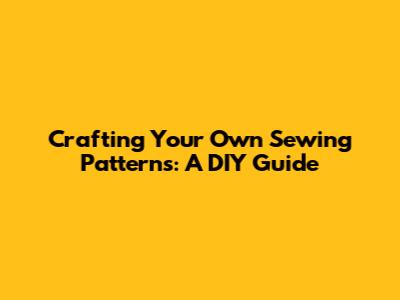 Crafting Your Own Sewing Patterns: A DIY Guide