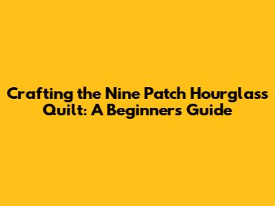 Crafting the Nine Patch Hourglass Quilt: A Beginner's Guide