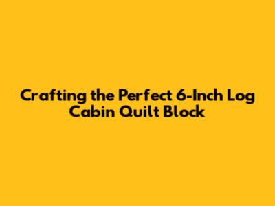 Crafting the Perfect 6-Inch Log Cabin Quilt Block