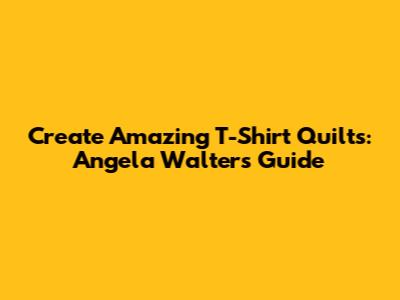 Create Amazing T-Shirt Quilts: Angela Walters' Guide