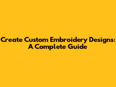 Create Custom Embroidery Designs: A Complete Guide