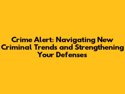 Crime Alert: Navigating New Criminal Trends and Strengthening Your Defenses