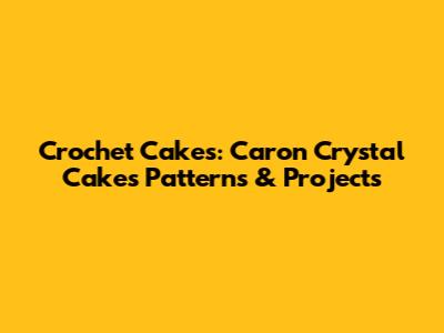 Crochet Cakes: Caron Crystal Cakes Patterns & Projects
