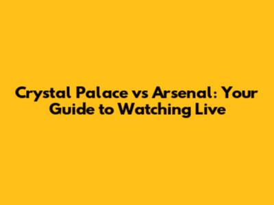 Crystal Palace vs Arsenal: Your Guide to Watching Live