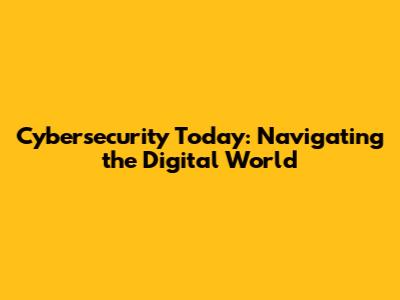 Cybersecurity Today: Navigating the Digital World