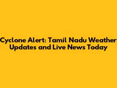Cyclone Alert: Tamil Nadu Weather Updates and Live News Today