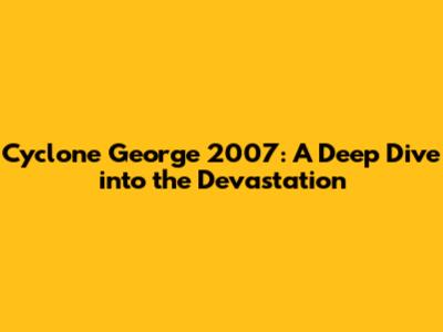 Cyclone George 2007: A Deep Dive into the Devastation