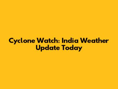 Cyclone Watch: India Weather Update Today