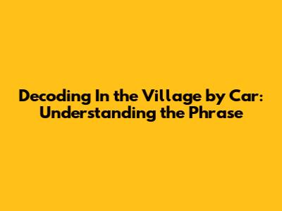 Decoding 'In the Village by Car': Understanding the Phrase