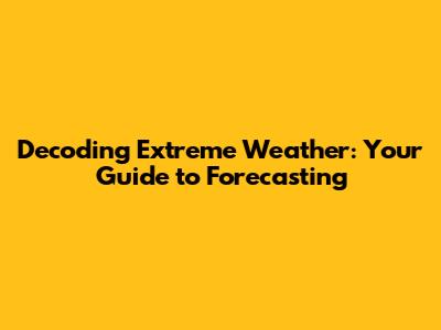 Decoding Extreme Weather: Your Guide to Forecasting