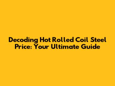 Decoding Hot Rolled Coil Steel Price: Your Ultimate Guide