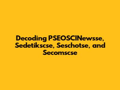 Decoding PSEOSCINewsse, Sedetikscse, Seschotse, and Secomscse