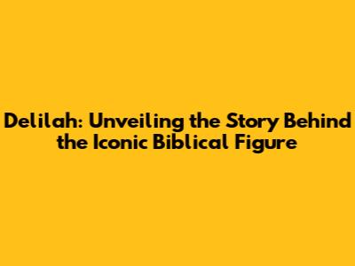 Delilah: Unveiling the Story Behind the Iconic Biblical Figure