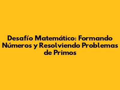 Desafío Matemático: Formando Números y Resolviendo Problemas de Primos