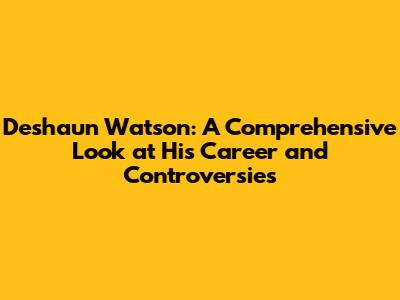Deshaun Watson: A Comprehensive Look at His Career and Controversies