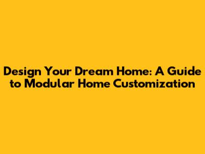 Design Your Dream Home: A Guide to Modular Home Customization