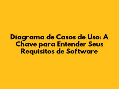 Diagrama de Casos de Uso: A Chave para Entender Seus Requisitos de Software
