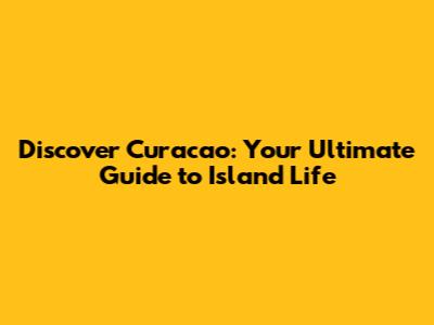 Discover Curacao: Your Ultimate Guide to Island Life