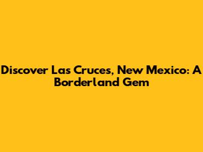 Discover Las Cruces, New Mexico: A Borderland Gem