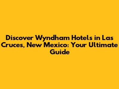 Discover Wyndham Hotels in Las Cruces, New Mexico: Your Ultimate Guide