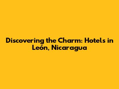 Discovering the Charm: Hotels in León, Nicaragua