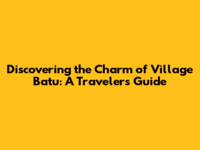 Discovering the Charm of Village Batu: A Traveler's Guide
