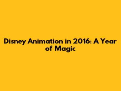 Disney Animation in 2016: A Year of Magic