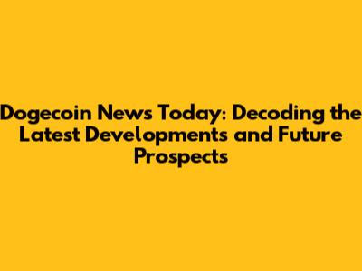Dogecoin News Today: Decoding the Latest Developments and Future Prospects