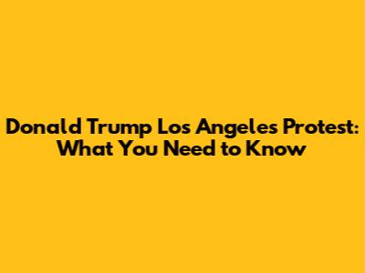 Donald Trump Los Angeles Protest: What You Need to Know