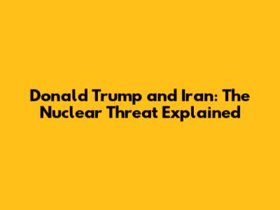Donald Trump and Iran: The Nuclear Threat Explained