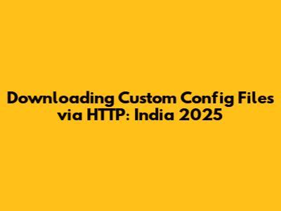 Downloading Custom Config Files via HTTP: India 2025