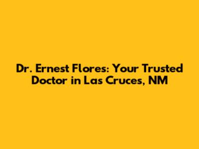 Dr. Ernest Flores: Your Trusted Doctor in Las Cruces, NM