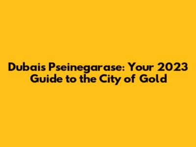 Dubai's Pseinegarase: Your 2023 Guide to the City of Gold