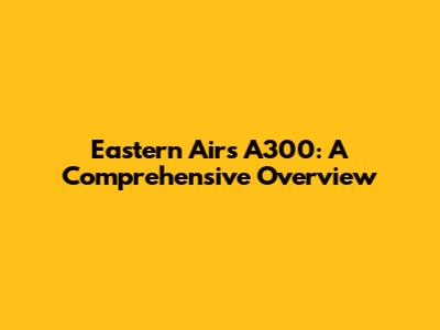 Eastern Air's A300: A Comprehensive Overview