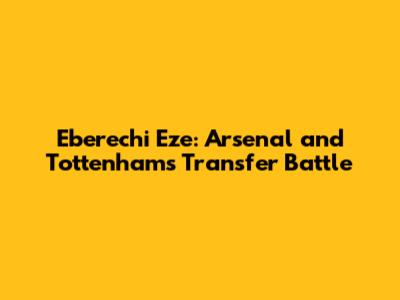 Eberechi Eze: Arsenal and Tottenham's Transfer Battle
