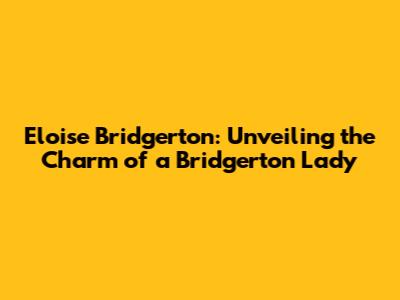 Eloise Bridgerton: Unveiling the Charm of a Bridgerton Lady