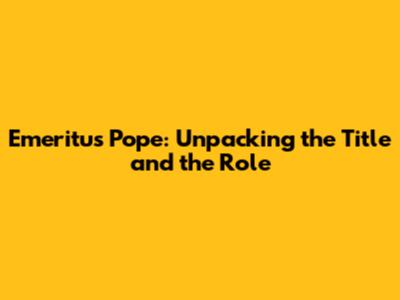 Emeritus Pope: Unpacking the Title and the Role