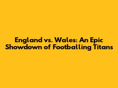 England vs. Wales: An Epic Showdown of Footballing Titans